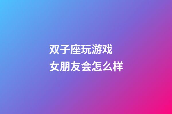 双子座玩游戏 女朋友会怎么样-第1张-星座运势-玄机派